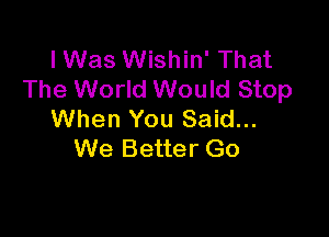 lWas Wishin' That
The World Would Stop

When You Said...
We Better Go