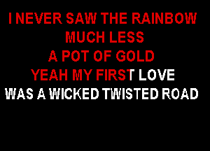 I NEVER SAW THE RAINBOW
MUCH LESS
A POT OF GOLD
YEAH MY FIRST LOVE
WAS A WICKED TWISTED ROAD