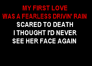 MY FIRST LOVE
WAS A FEARLESS DRIVIN' RAIN
SCARED TO DEATH
ITHOUGHT I'D NEVER
SEE HER FACE AGAIN