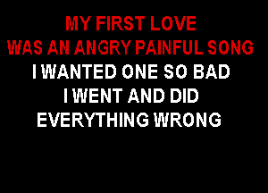 MY FIRST LOVE
WAS AN ANGRY PAINFUL SONG
IWANTED ONE SO BAD
I WENT AND DID
EVERYTHING WRONG