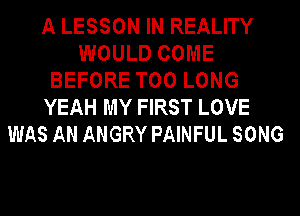 A LESSON IN REALITY
WOULD COME
BEFORE T00 LONG
YEAH MY FIRST LOVE
WAS AN ANGRY PAINFUL SONG
