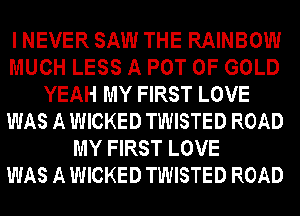 I NEVER SAW THE RAINBOW
MUCH LESS A POT OF GOLD
YEAH MY FIRST LOVE
WAS A WICKED TWISTED ROAD
MY FIRST LOVE
WAS A WICKED TWISTED ROAD