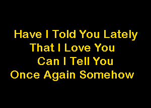 Have I Told You Lately
That I Love You

Can I Tell You
Once Again Somehow