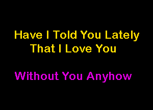 Have I Told You Lately
That I Love You

Without You Anyhow