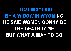 I GOT WAYLAID
BY A WIDOW IN WYOMING
HE SAID WOMEN GONNA BE
THE DEATH 0' ME
BUT WHAT A WAY TO GO
