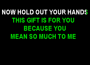 NOW HOLD OUT YOUR HANDS
THIS GIFT IS FOR YOU
BECAUSE YOU

MEAN SO MUCH TO ME