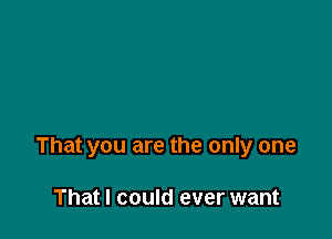 That you are the only one

That I could ever want