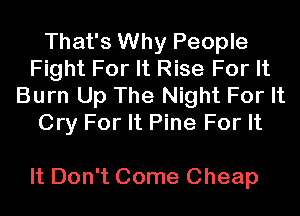 That's Why People
Fight For It Rise For It
Burn Up The Night For It
Cry For It Pine For It

It Don't Come Cheap