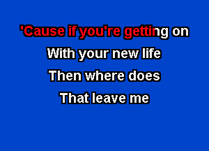 'Cause if you're getting on
With your new life

Then where does
That leave me