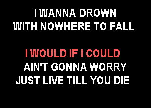 I WANNA DROWN
WITH NOWHERE T0 FALL

IWOULD IF I COULD
AIN'T GONNA WORRY
JUST LIVE TILL YOU DIE