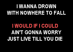 I WANNA DROWN
WITH NOWHERE T0 FALL

IWOULD IF I COULD
AIN'T GONNA WORRY
JUST LIVE TILL YOU DIE