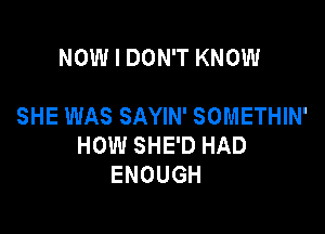 NOW I DON'T KNOW

SHE WAS SAYIN' SOMETHIN'

HOW SHE'D HAD
ENOUGH