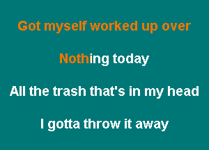 Got myself worked up over

Nothing today

All the trash that's in my head

I gotta throw it away