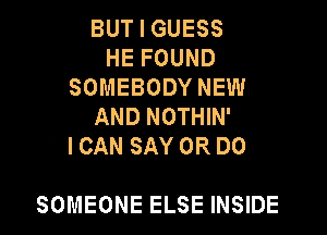 BUT I GUESS
HE FOUND
SOMEBODY NEW
AND NOTHIN'

I CAN SAY 0R DO

SOMEONE ELSE INSIDE