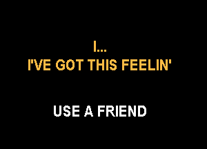 I...
I'VE GOT THIS FEELIN'

USE A FRIEND