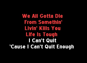 We All Gotta Dle
From Somethln'
leln' Kllls You

Life Is Tough
I Can't Quit
'Cause I Can't Quit Enough
