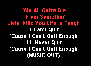 We All Gotta Dle
From Somethln'
leln' Kllls You Life Is Tough
I Can't Quit
'Cause I Can't Quit Enough
Pll Never Quit
'Cause I Can't Quit Enough
(MUSIC OUT)