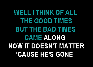 WELLITHINK OF ALL
THE GOOD TIMES
BUT THE BAD TIMES
CAME ALONG
NOW IT DOESN'T MATTER
'CAUSE HE'S GONE