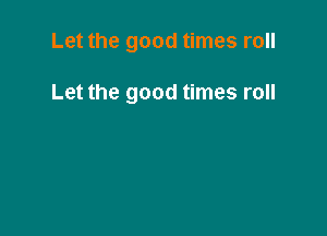 Let the good times roll

Let the good times roll