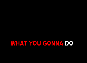 WHAT YOU GONNA D0