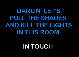 DARLIN' LET'S
PULL THE SHADES
AND KILL THE LIGHTS
IN THIS ROOM

IN TOUCH