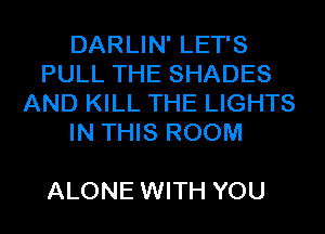 DARLIN' LET'S
PULL THE SHADES
AND KILL THE LIGHTS
IN THIS ROOM

ALONE WITH YOU