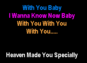 With You Baby
I Wanna Know Now Baby
With You With You
With You .....

Heaven Made You Specially