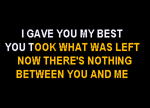 I GAVE YOU MY BEST
YOU TOOK WHAT WAS LEFT
NOW THERE'S NOTHING
BETWEEN YOU AND ME