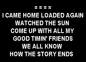 I CAME HOME LOADED AGAIN
WATCHED THE SUN
COME UP WITH ALL MY
GOOD TIMIN' FRIENDS
WE ALL KNOW
HOW THE STORY ENDS