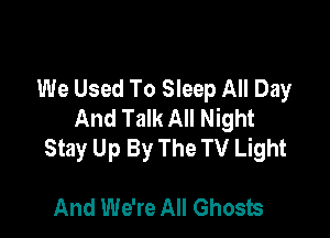 We Used To Sleep All Day
And Talk All Night

Stay Up By The TV Light

And We're All Ghosts