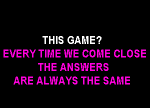 THIS GAME?
EVERY TIME WE COME CLOSE
THE ANSWERS
ARE ALWAYS THE SAME