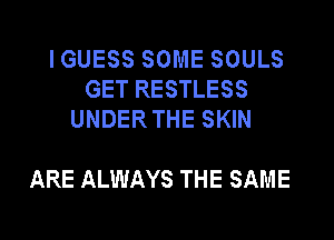 IGUESS SOME SOULS
GET RESTLESS
UNDERTHE SKIN

ARE ALWAYS THE SAME