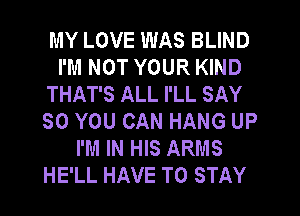 MY LOVE WAS BLIND
I'M NOT YOUR KIND
THAT'S ALL I'LL SAY
SO YOU CAN HANG UP
I'M IN HIS ARMS
HE'LL HAVE TO STAY