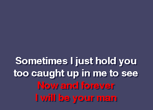 Sometimes I just hold you
too caught up in me to see