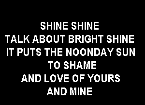 SHINE SHINE
TALK ABOUT BRIGHT SHINE
IT PUTS THE NOONDAY SUN
T0 SHAME
AND LOVE OF YOURS
AND MINE