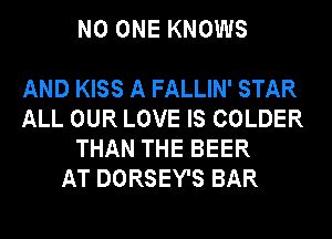 NO ONE KNOWS

AND KISS A FALLIN' STAR
ALL OUR LOVE IS COLDER
THAN THE BEER
AT DORSEY'S BAR