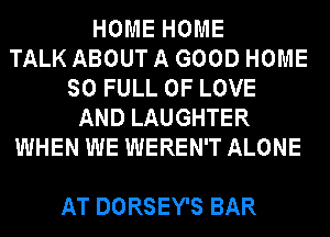 HOME HOME
TALK ABOUT A GOOD HOME
SO FULL OF LOVE
AND LAUGHTER
WHEN WE WEREN'T ALONE

AT DORSEY'S BAR