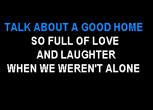 TALK ABOUT A GOOD HOME
SO FULL OF LOVE
AND LAUGHTER
WHEN WE WEREN'T ALONE