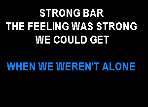 STRONG BAR
THE FEELING WAS STRONG
WE COULD GET

WHEN WE WEREN'T ALONE