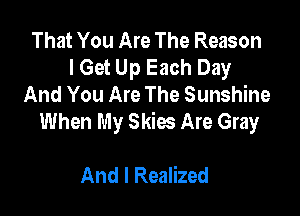 That You Are The Reason
I Get Up Each Day
And You Are The Sunshine

When My Skies Are Gray

And I Realized