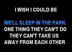 IWISH I COULD BE

WE'LL SLEEP IN THE PARK

ONE THING THEY CAN'T DO
THEY CAN'T TAKE US

AWAY FROM EACH OTHER