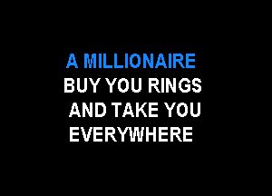 A MILLIONAIRE
BUY YOU RINGS

AND TAKE YOU
EVERYWHERE