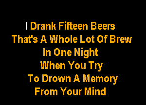 l Drank Fifteen Beers
That's A Whole Lot Of Brew
In One Night

When You Try
To Drown A Memory
From Your Mind
