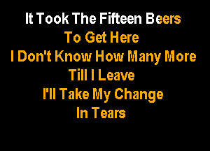 It Took The Fifteen Beers
To Get Here

I Don't Know How Many More
Till I Leave

I'll Take My Change
In Tears