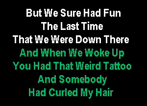 But We Sure Had Fun
The Last Time
That We Were Down There
And When We Woke Up
You Had That Weird Tattoo
And Somebody
Had Curled My Hair