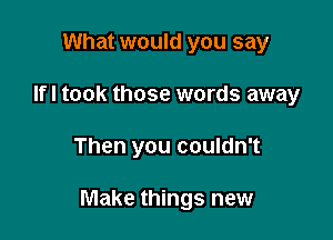 What would you say
Ifl took those words away

Then you couldn't

Make things new