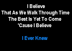 I Believe
That As We Walk Through Time
The Best Is Yet To Come

'Cause I Believe

I Ever Knew