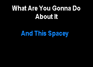 What Are You Gonna Do
About It

And This Spacey