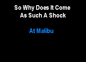 So Why Does It Come
As Such A Shock

At Malibu