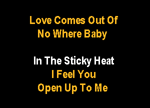Love Comes Out Of
No Where Baby

In The Sticky Heat
I Feel You
Open Up To Me